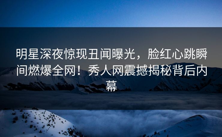 明星深夜惊现丑闻曝光,脸红心跳瞬间燃爆全网!秀人网震撼揭秘背后内幕 明星深夜惊现丑闻曝光,脸红心跳瞬间燃爆全网!秀人网震撼揭秘背后内幕