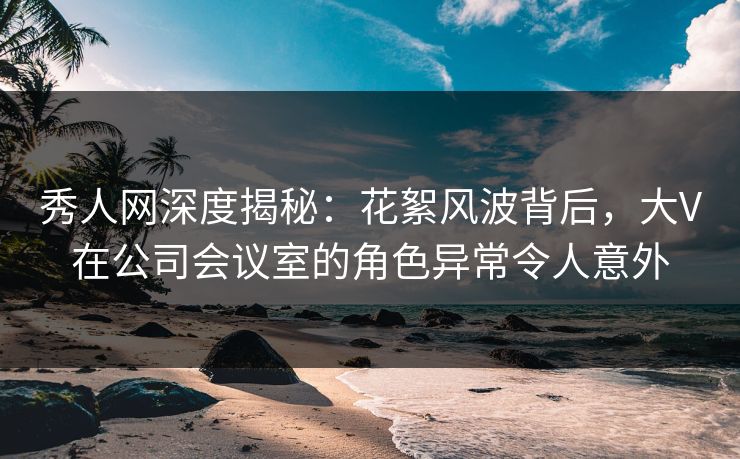 秀人网深度揭秘：花絮风波背后，大V在公司会议室的角色异常令人意外