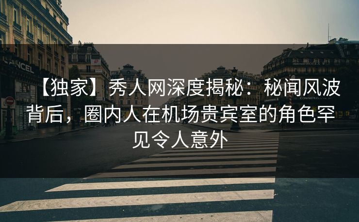 【独家】秀人网深度揭秘：秘闻风波背后，圈内人在机场贵宾室的角色罕见令人意外