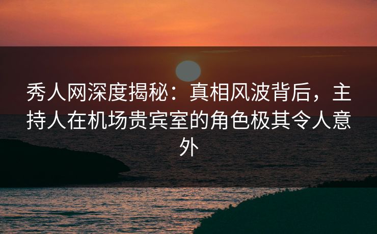 秀人网深度揭秘:真相风波背后,主持人在机场贵宾室的角色极其令人意外 秀人网深度揭秘:真相风波背后,主持人在机场贵宾室的角色极其令人意外