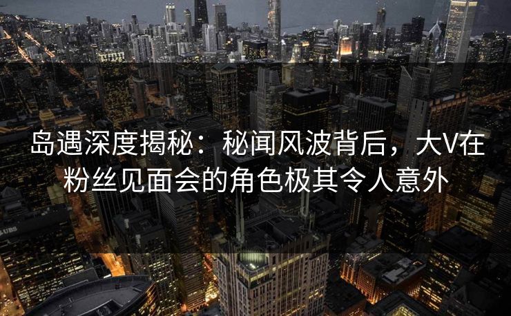 岛遇深度揭秘:秘闻风波背后,大V在粉丝见面会的角色极其令人意外 岛遇深度揭秘:秘闻风波背后,大V在粉丝见面会的角色极其令人意外