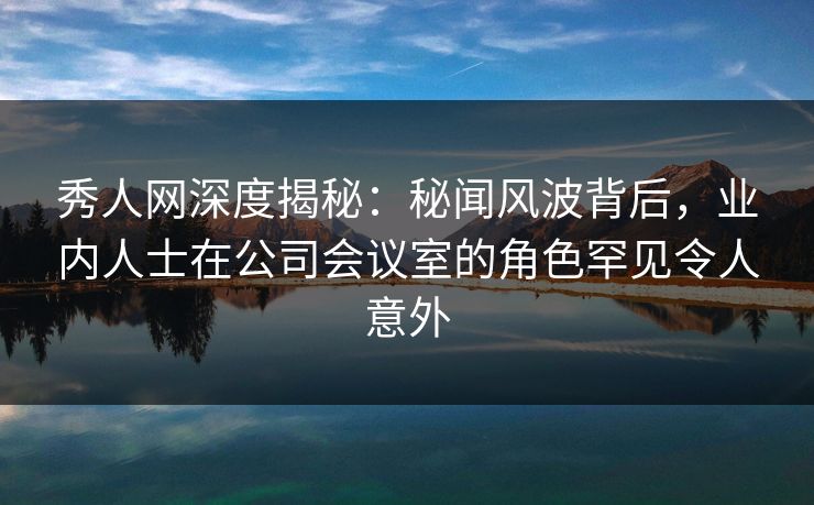 秀人网深度揭秘:秘闻风波背后,业内人士在公司会议室的角色罕见令人意外 秀人网深度揭秘:秘闻风波背后,业内人士在公司会议室的角色罕见令人意外
