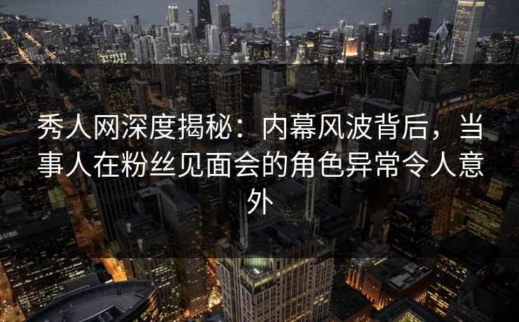 秀人网深度揭秘：内幕风波背后，当事人在粉丝见面会的角色异常令人意外