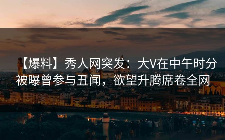 【爆料】秀人网突发：大V在中午时分被曝曾参与丑闻，欲望升腾席卷全网