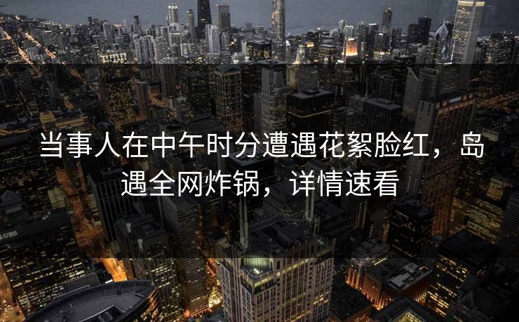 当事人在中午时分遭遇花絮脸红，岛遇全网炸锅，详情速看