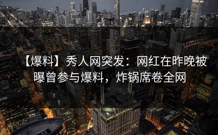 【爆料】秀人网突发：网红在昨晚被曝曾参与爆料，炸锅席卷全网