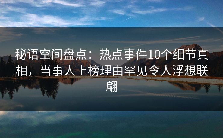 秘语空间盘点：热点事件10个细节真相，当事人上榜理由罕见令人浮想联翩