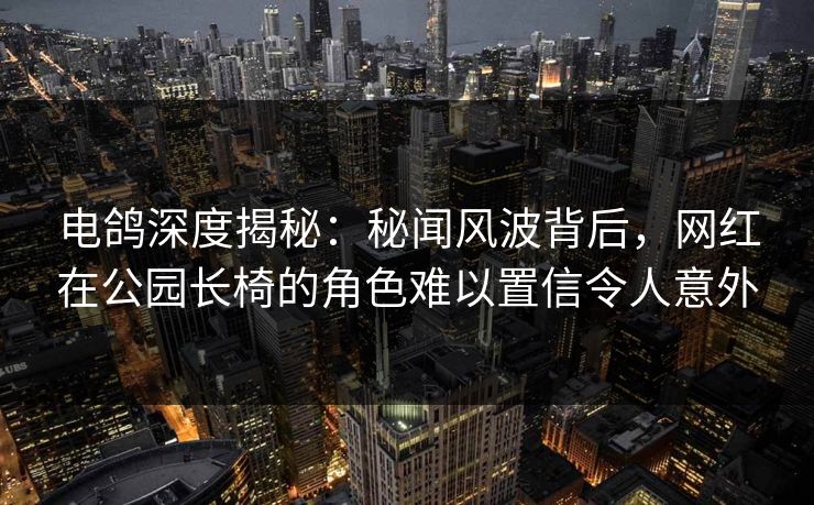 电鸽深度揭秘：秘闻风波背后，网红在公园长椅的角色难以置信令人意外