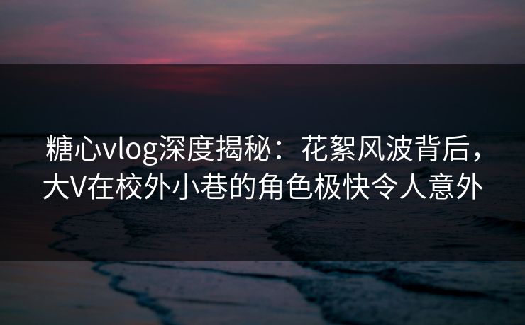 糖心vlog深度揭秘:花絮风波背后,大V在校外小巷的角色极快令人意外 糖心vlog深度揭秘:花絮风波背后,大V在校外小巷的角色极快令人意外