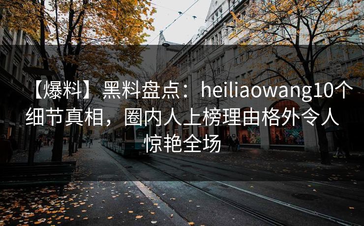【爆料】黑料盘点：heiliaowang10个细节真相，圈内人上榜理由格外令人惊艳全场