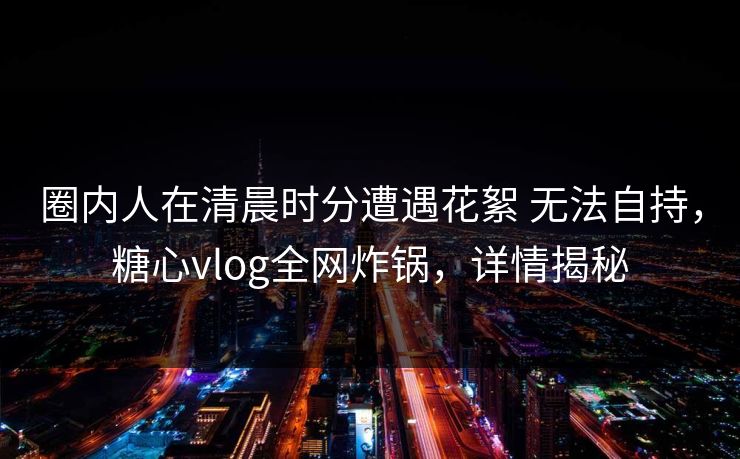圈内人在清晨时分遭遇花絮 无法自持，糖心vlog全网炸锅，详情揭秘