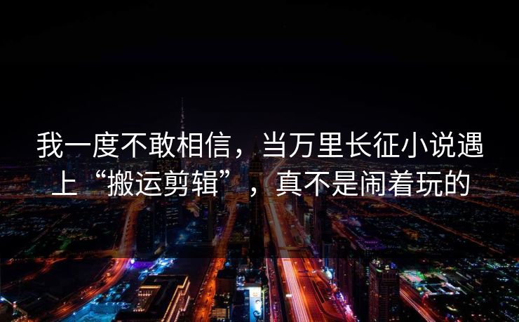 我一度不敢相信，当万里长征小说遇上“搬运剪辑”，真不是闹着玩的