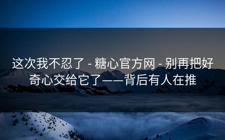 这次我不忍了 - 糖心官方网 - 别再把好奇心交给它了——背后有人在推