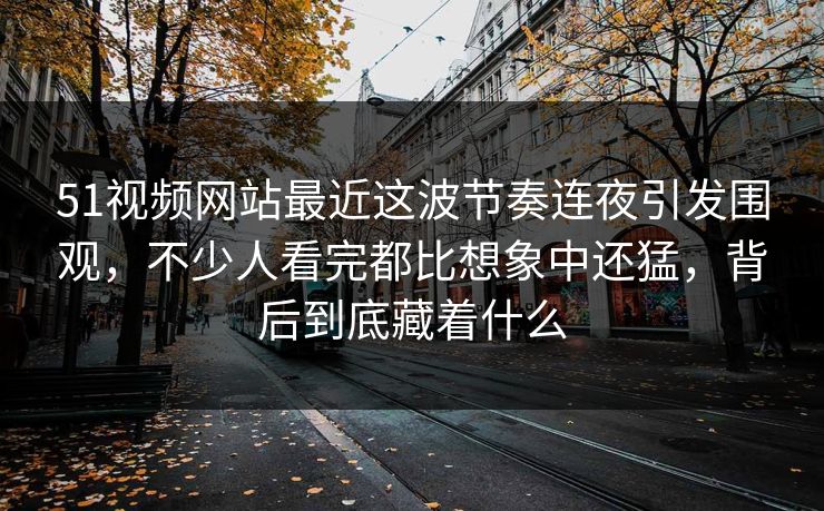 51视频网站最近这波节奏连夜引发围观，不少人看完都比想象中还猛，背后到底藏着什么