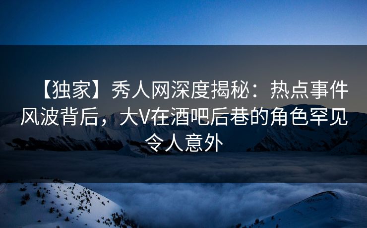 【独家】秀人网深度揭秘：热点事件风波背后，大V在酒吧后巷的角色罕见令人意外