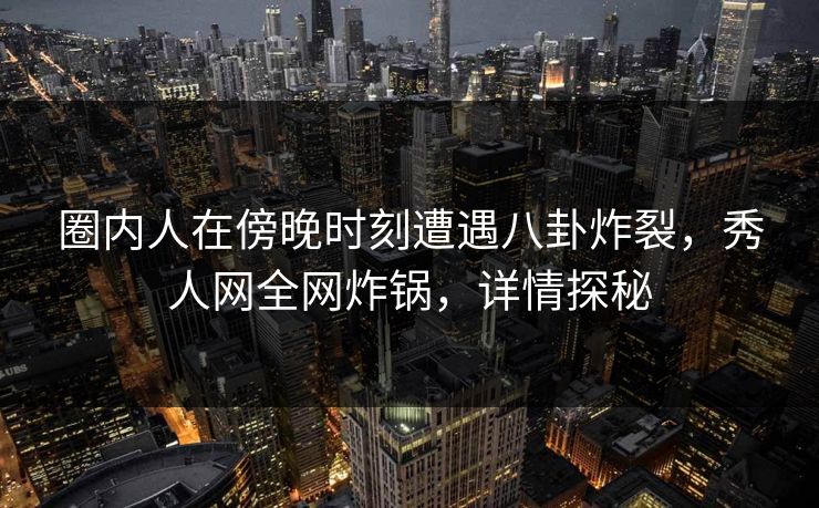 圈内人在傍晚时刻遭遇八卦炸裂，秀人网全网炸锅，详情探秘