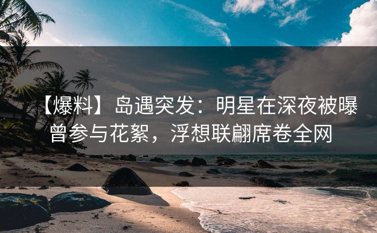【爆料】岛遇突发：明星在深夜被曝曾参与花絮，浮想联翩席卷全网