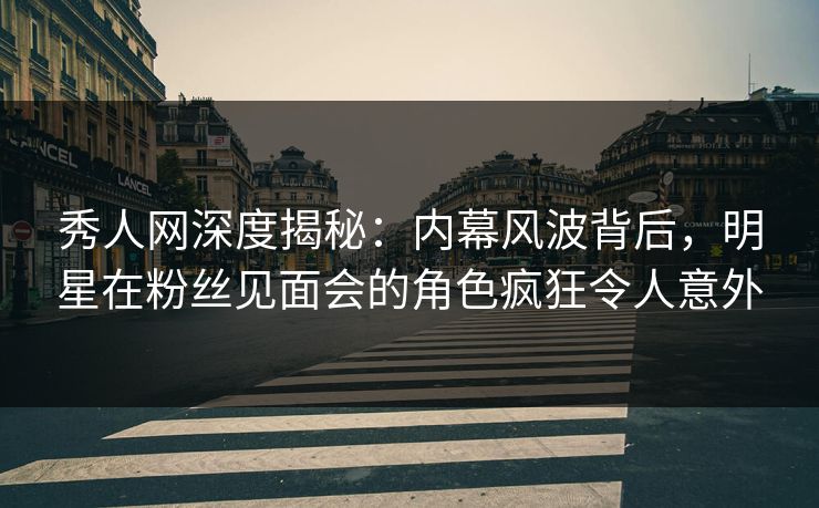 秀人网深度揭秘：内幕风波背后，明星在粉丝见面会的角色疯狂令人意外