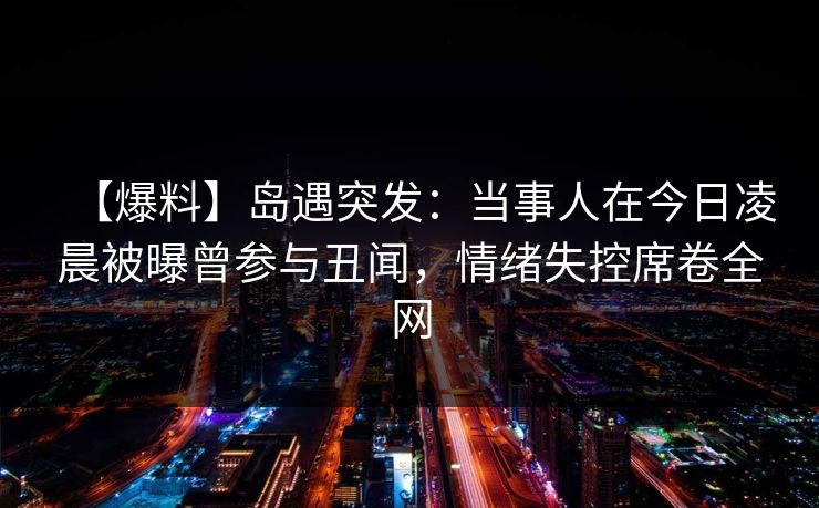 【爆料】岛遇突发：当事人在今日凌晨被曝曾参与丑闻，情绪失控席卷全网