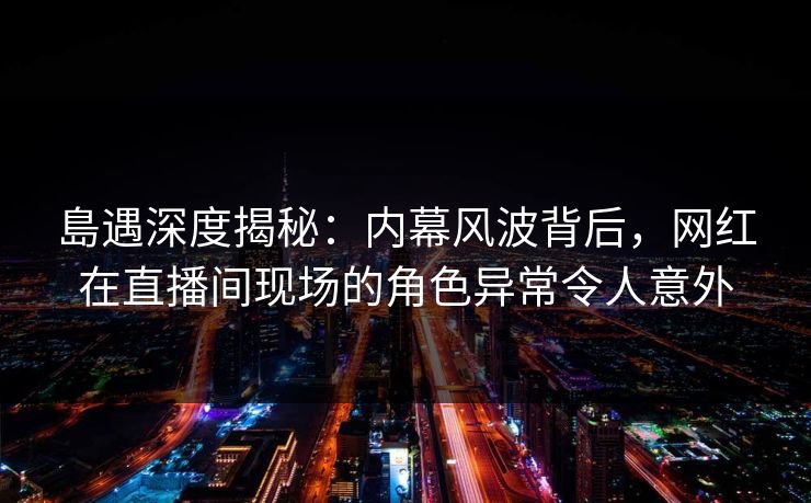 島遇深度揭秘：内幕风波背后，网红在直播间现场的角色异常令人意外