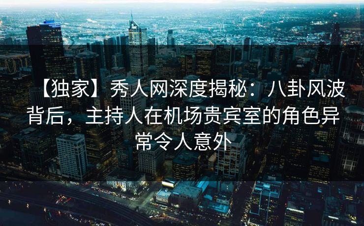 【独家】秀人网深度揭秘：八卦风波背后，主持人在机场贵宾室的角色异常令人意外