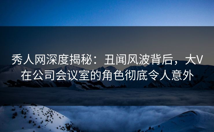 秀人网深度揭秘:丑闻风波背后,大V在公司会议室的角色彻底令人意外 秀人网深度揭秘:丑闻风波背后,大V在公司会议室的角色彻底令人意外
