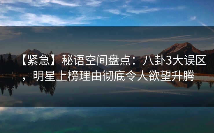 【紧急】秘语空间盘点：八卦3大误区，明星上榜理由彻底令人欲望升腾