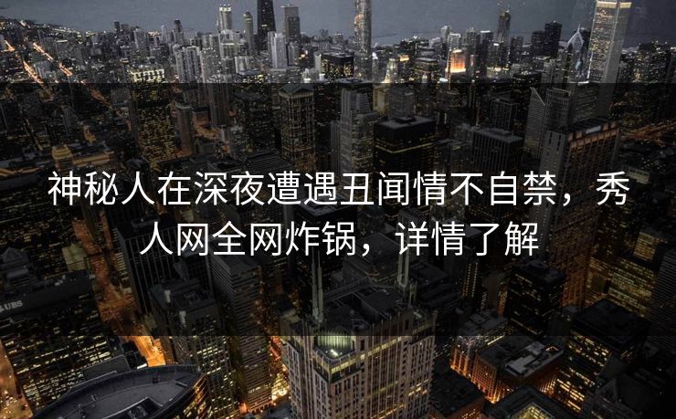 神秘人在深夜遭遇丑闻情不自禁,秀人网全网炸锅,详情了解 神秘人在深夜遭遇丑闻情不自禁,秀人网全网炸锅,详情了解