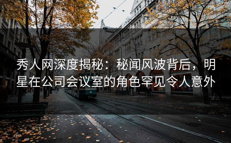 秀人网深度揭秘：秘闻风波背后，明星在公司会议室的角色罕见令人意外