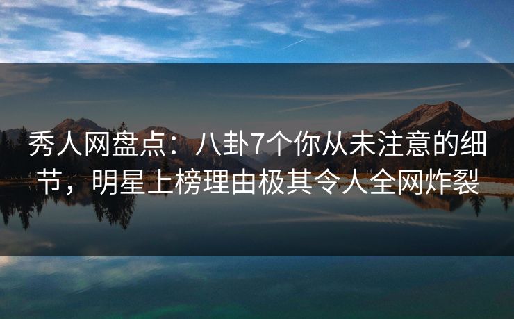 秀人网盘点：八卦7个你从未注意的细节，明星上榜理由极其令人全网炸裂