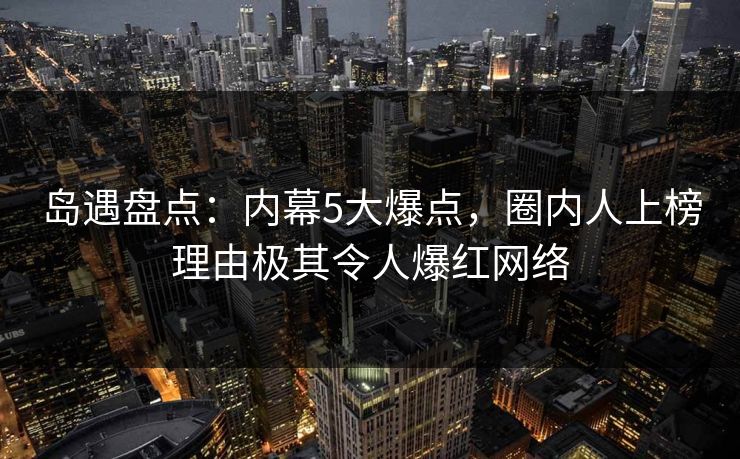 岛遇盘点：内幕5大爆点，圈内人上榜理由极其令人爆红网络