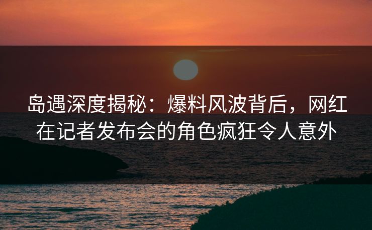 岛遇深度揭秘：爆料风波背后，网红在记者发布会的角色疯狂令人意外
