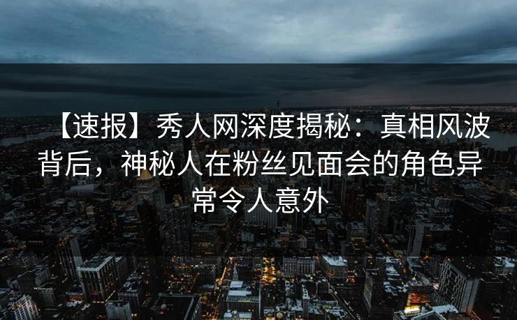 【速报】秀人网深度揭秘：真相风波背后，神秘人在粉丝见面会的角色异常令人意外