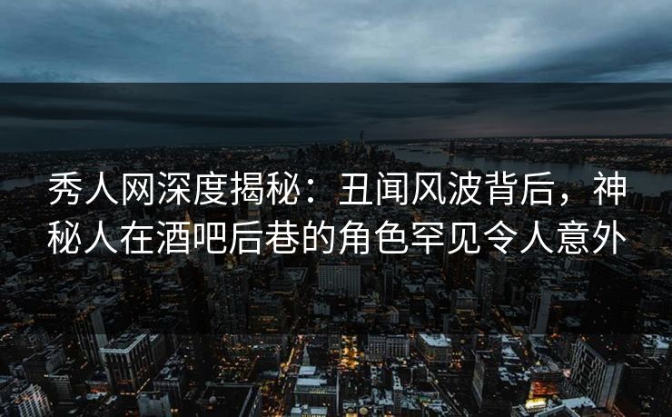 秀人网深度揭秘：丑闻风波背后，神秘人在酒吧后巷的角色罕见令人意外