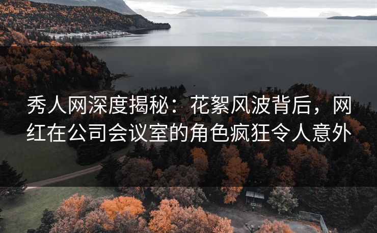 秀人网深度揭秘：花絮风波背后，网红在公司会议室的角色疯狂令人意外
