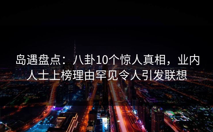 岛遇盘点：八卦10个惊人真相，业内人士上榜理由罕见令人引发联想