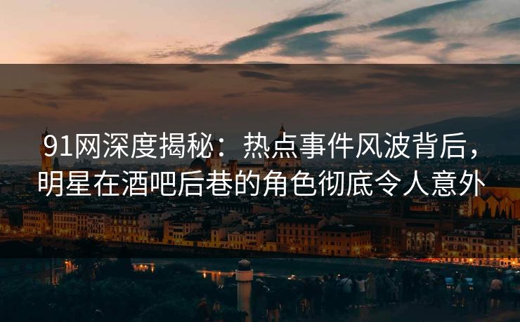 91网深度揭秘：热点事件风波背后，明星在酒吧后巷的角色彻底令人意外