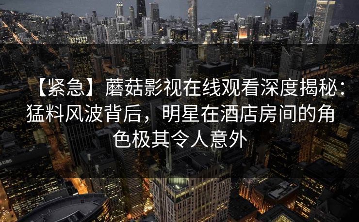 【紧急】蘑菇影视在线观看深度揭秘：猛料风波背后，明星在酒店房间的角色极其令人意外