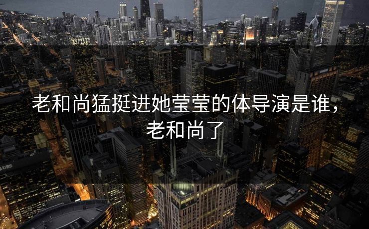 老和尚猛挺进她莹莹的体导演是谁，老和尚了