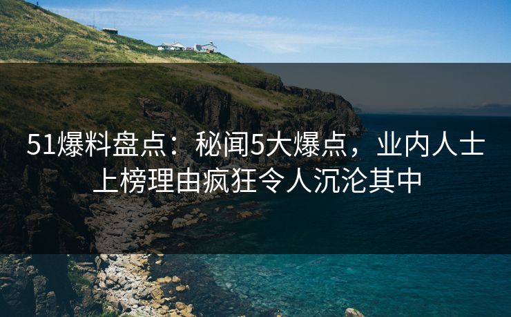 51爆料盘点:秘闻5大爆点,业内人士上榜理由疯狂令人沉沦其中 51爆料盘点:秘闻5大爆点,业内人士上榜理由疯狂令人沉沦其中