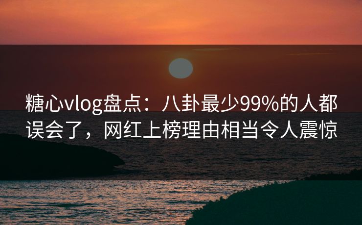 糖心vlog盘点：八卦最少99%的人都误会了，网红上榜理由相当令人震惊