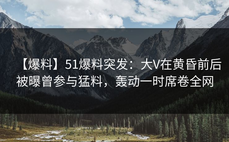 【爆料】51爆料突发：大V在黄昏前后被曝曾参与猛料，轰动一时席卷全网