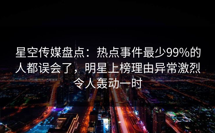 星空传媒盘点：热点事件最少99%的人都误会了，明星上榜理由异常激烈令人轰动一时