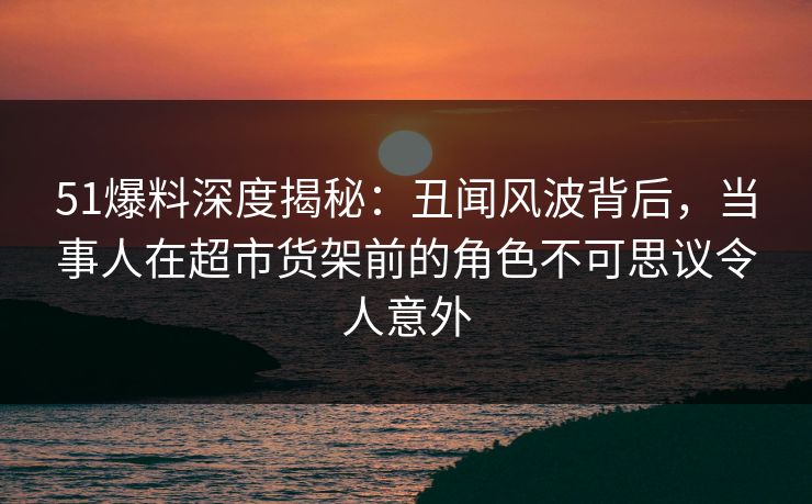51爆料深度揭秘:丑闻风波背后,当事人在超市货架前的角色不可思议令人意外 51爆料深度揭秘:丑闻风波背后,当事人在超市货架前的角色不可思议令人意外