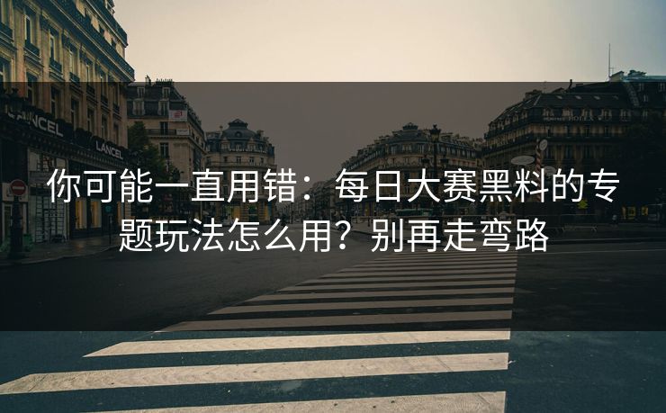 你可能一直用错：每日大赛黑料的专题玩法怎么用？别再走弯路