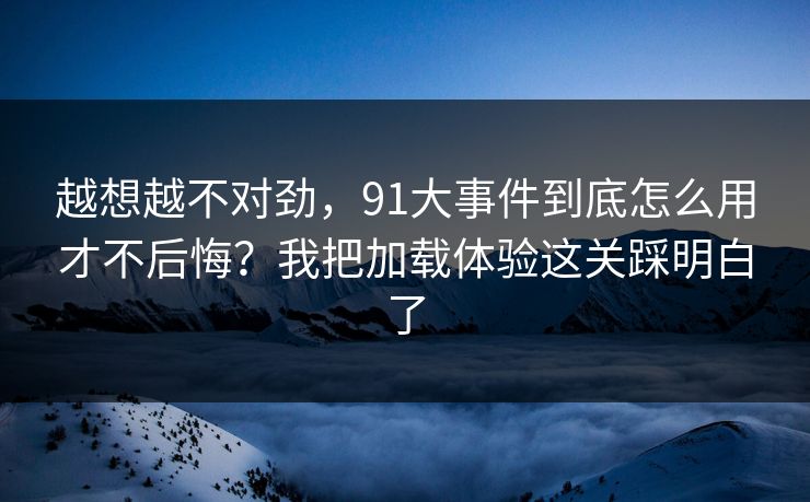 越想越不对劲,91大事件到底怎么用才不后悔?我把加载体验这关踩明白了 越想越不对劲,91大事件到底怎么用才不后悔?我把加载体验这关踩明白了
