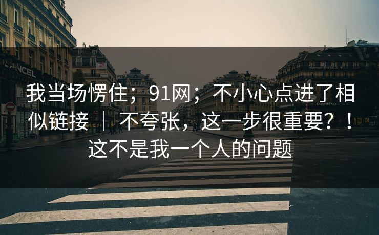 我当场愣住;91网;不小心点进了相似链接 | 不夸张,这一步很重要?!这不是我一个人的问题 我当场愣住;91网;不小心点进了相似链接 | 不夸张,这一步很重要?!这不是我一个人的问题