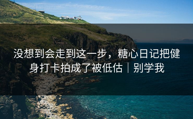 没想到会走到这一步，糖心日记把健身打卡拍成了被低估｜别学我