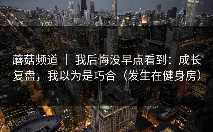 蘑菇频道 ｜ 我后悔没早点看到：成长复盘，我以为是巧合（发生在健身房）
