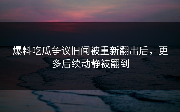 爆料吃瓜争议旧闻被重新翻出后，更多后续动静被翻到